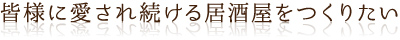 皆様に愛され続ける居酒屋をつくりたい